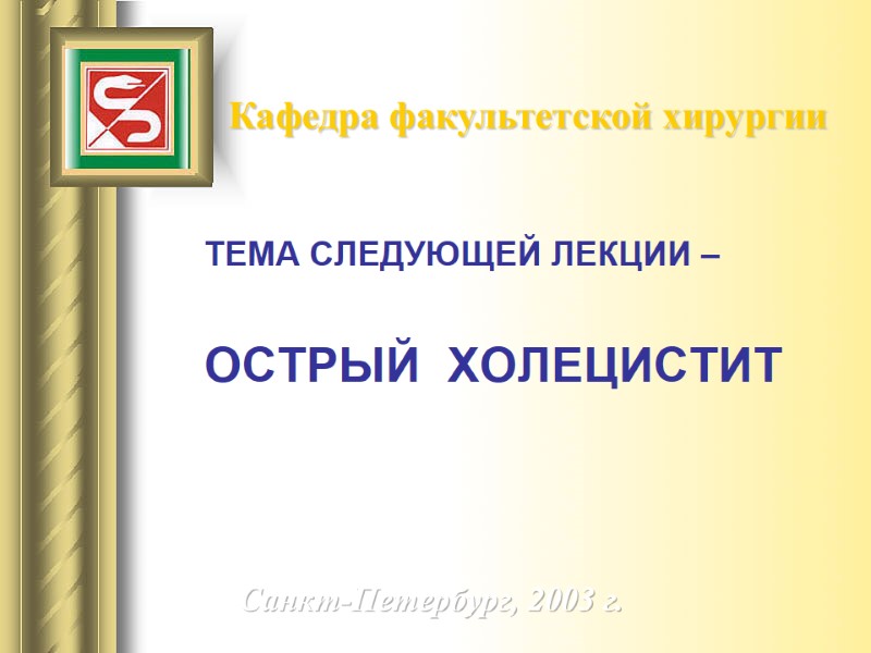 Кафедра факультетской хирургии ТЕМА СЛЕДУЮЩЕЙ ЛЕКЦИИ –   ОСТРЫЙ  ХОЛЕЦИСТИТ Санкт-Петербург, 2003